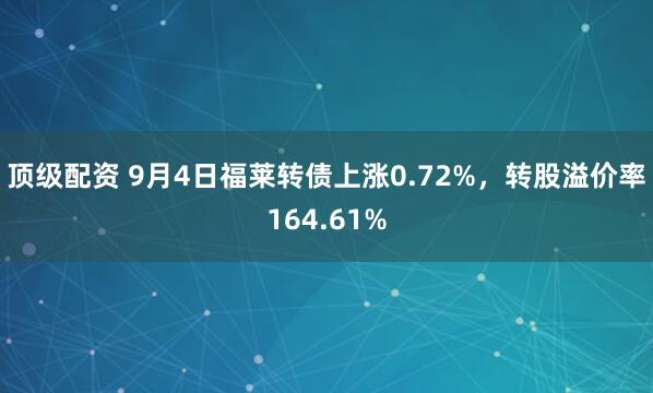 顶级配资 9月4日福莱转债上涨0.72%，转股溢价率164.61%