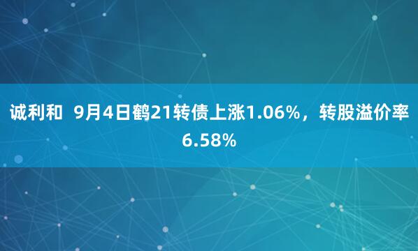 诚利和  9月4日鹤21转债上涨1.06%，转股溢价率6.58%