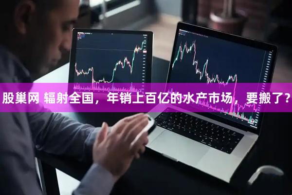 股巢网 辐射全国，年销上百亿的水产市场，要搬了？