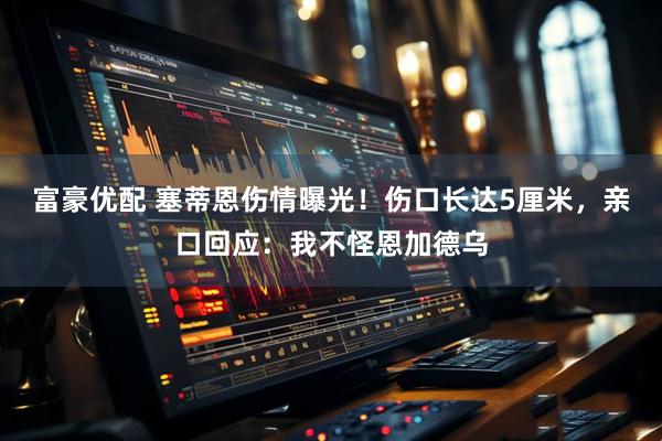 富豪优配 塞蒂恩伤情曝光！伤口长达5厘米，亲口回应：我不怪恩加德乌