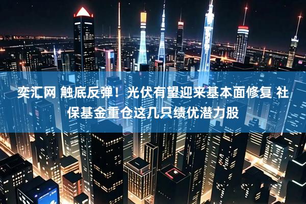 奕汇网 触底反弹！光伏有望迎来基本面修复 社保基金重仓这几只绩优潜力股