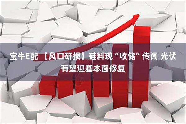 宝牛E配 【风口研报】硅料现“收储”传闻 光伏有望迎基本面修复