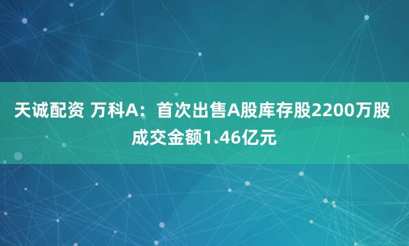 天诚配资 万科A：首次出售A股库存股2200万股 成交金额1.46亿元