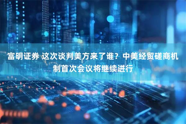 富明证券 这次谈判美方来了谁？中美经贸磋商机制首次会议将继续进行