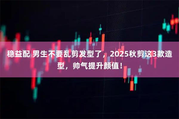 稳益配 男生不要乱剪发型了，2025秋剪这3款造型，帅气提升颜值！