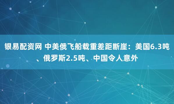 银易配资网 中美俄飞船载重差距断崖：美国6.3吨、俄罗斯2.5吨、中国令人意外