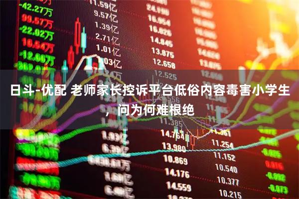 日斗-优配 老师家长控诉平台低俗内容毒害小学生，问为何难根绝