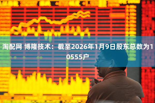 淘配网 博隆技术：截至2026年1月9日股东总数为10555户
