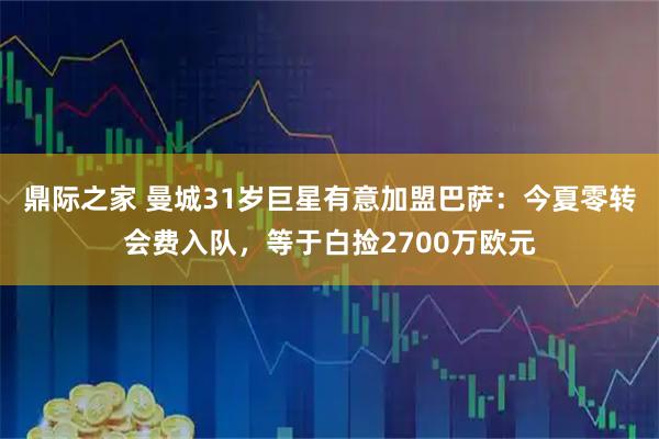 鼎际之家 曼城31岁巨星有意加盟巴萨：今夏零转会费入队，等于白捡2700万欧元