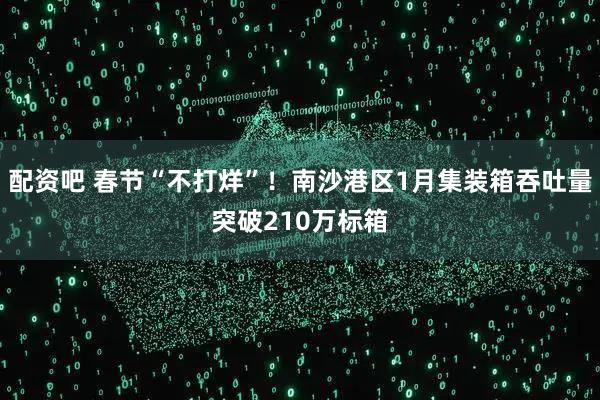 配资吧 春节“不打烊”！南沙港区1月集装箱吞吐量突破210万标箱