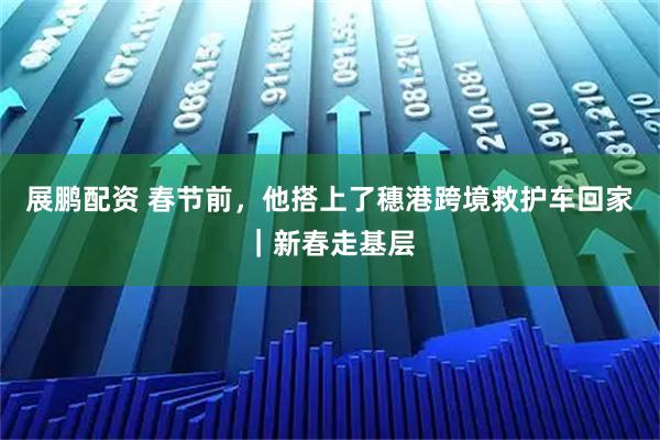 展鹏配资 春节前，他搭上了穗港跨境救护车回家｜新春走基层
