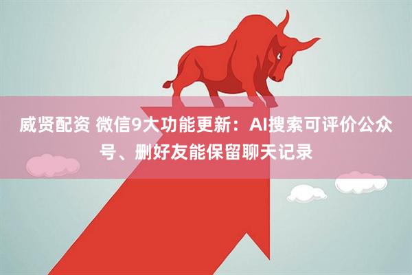 威贤配资 微信9大功能更新：AI搜索可评价公众号、删好友能保留聊天记录