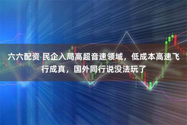 六六配资 民企入局高超音速领域，低成本高速飞行成真，国外同行说没法玩了