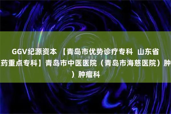 GGV纪源资本 【青岛市优势诊疗专科  山东省中医药重点专科】青岛市中医医院（青岛市海慈医院）肿瘤科