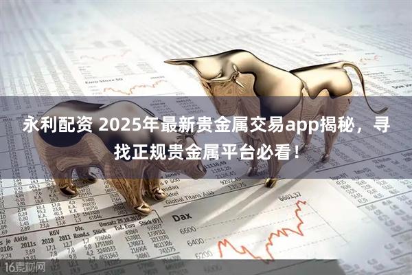 永利配资 2025年最新贵金属交易app揭秘，寻找正规贵金属平台必看！