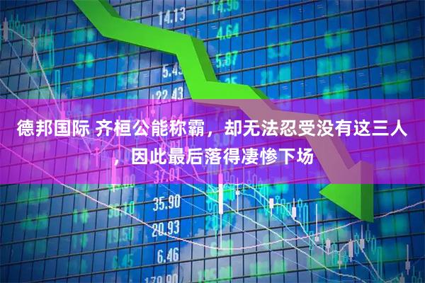 德邦国际 齐桓公能称霸，却无法忍受没有这三人，因此最后落得凄惨下场