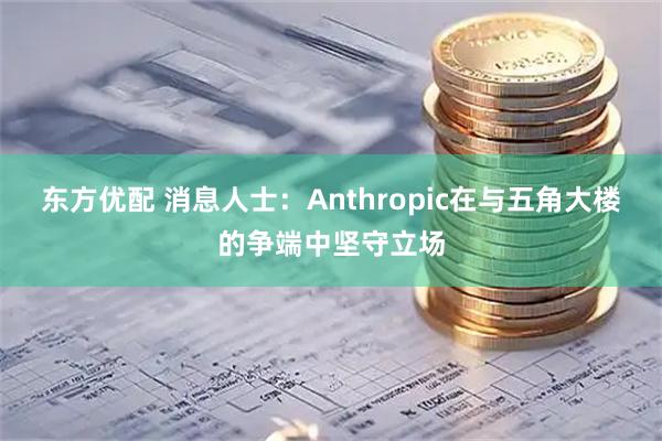 东方优配 消息人士：Anthropic在与五角大楼的争端中坚守立场