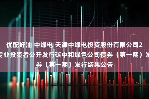 优配好油 中绿电 天津中绿电投资股份有限公司2025年面向专业投资者公开发行碳中和绿色公司债券（第一期）发行结果公告