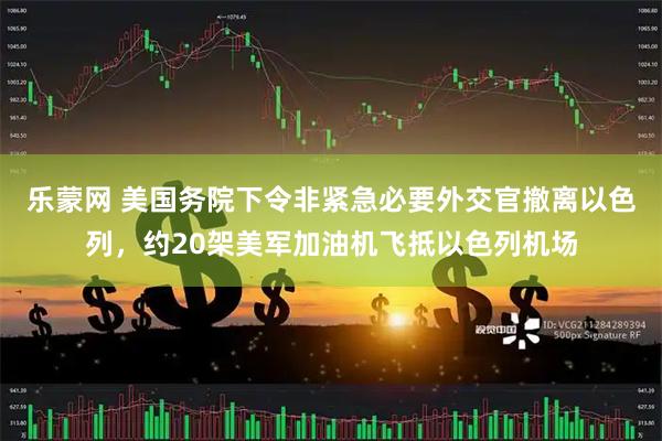 乐蒙网 美国务院下令非紧急必要外交官撤离以色列，约20架美军加油机飞抵以色列机场