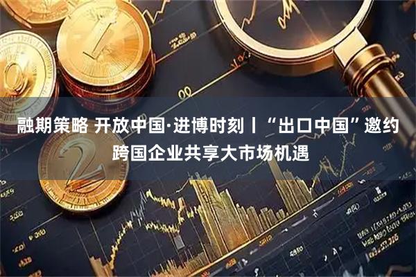 融期策略 开放中国·进博时刻丨“出口中国”邀约 跨国企业共享大市场机遇
