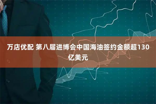 万店优配 第八届进博会中国海油签约金额超130亿美元