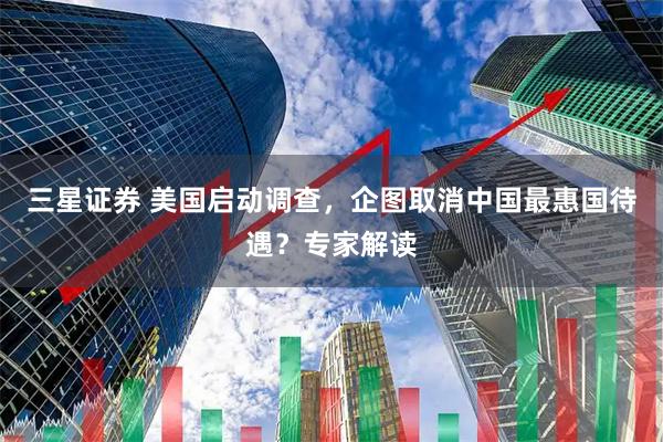 三星证券 美国启动调查，企图取消中国最惠国待遇？专家解读