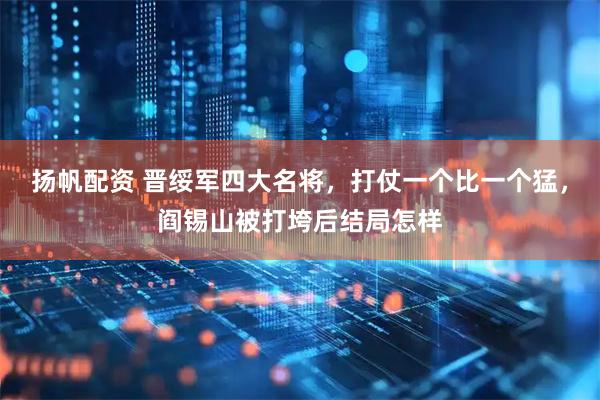 扬帆配资 晋绥军四大名将，打仗一个比一个猛，阎锡山被打垮后结局怎样