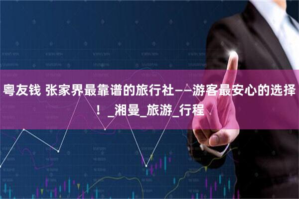 粤友钱 张家界最靠谱的旅行社——游客最安心的选择！_湘曼_旅游_行程