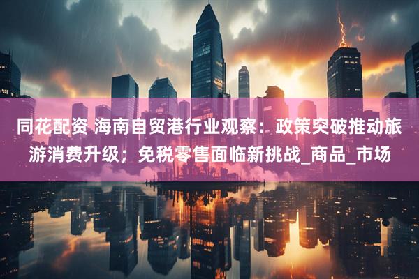 同花配资 海南自贸港行业观察：政策突破推动旅游消费升级；免税零售面临新挑战_商品_市场