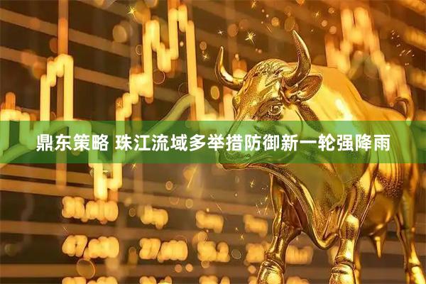 鼎东策略 珠江流域多举措防御新一轮强降雨